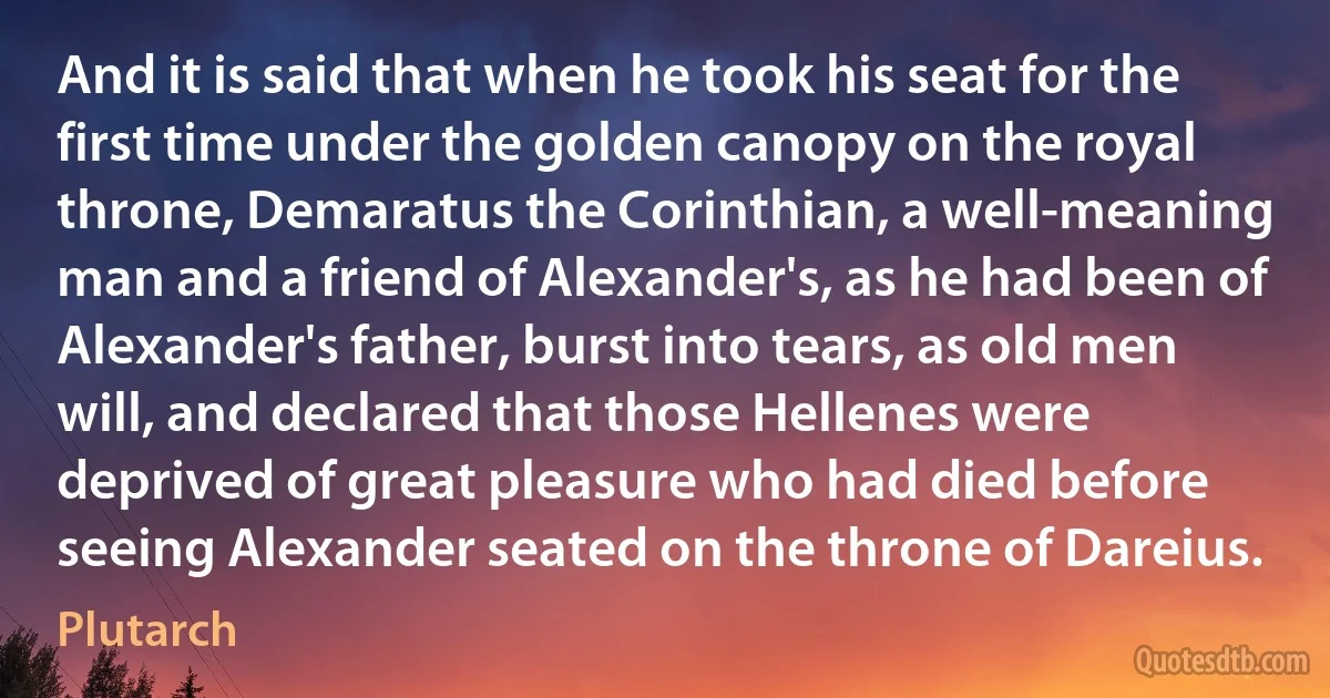 And it is said that when he took his seat for the first time under the golden canopy on the royal throne, Demaratus the Corinthian, a well-meaning man and a friend of Alexander's, as he had been of Alexander's father, burst into tears, as old men will, and declared that those Hellenes were deprived of great pleasure who had died before seeing Alexander seated on the throne of Dareius. (Plutarch)