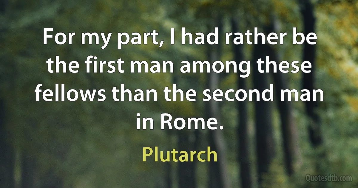 For my part, I had rather be the first man among these fellows than the second man in Rome. (Plutarch)