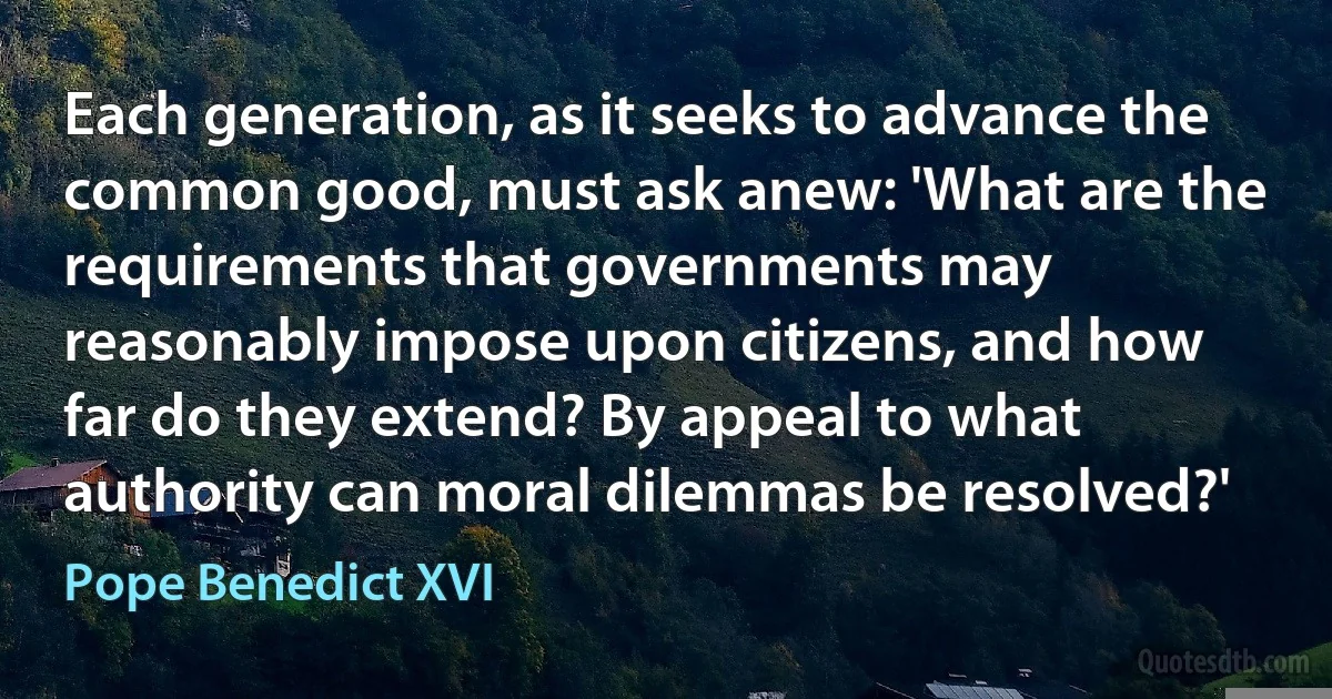 Each generation, as it seeks to advance the common good, must ask anew: 'What are the requirements that governments may reasonably impose upon citizens, and how far do they extend? By appeal to what authority can moral dilemmas be resolved?' (Pope Benedict XVI)