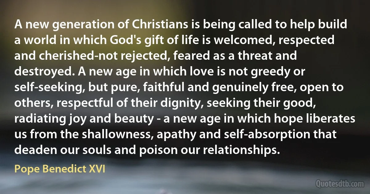 A new generation of Christians is being called to help build a world in which God's gift of life is welcomed, respected and cherished-not rejected, feared as a threat and destroyed. A new age in which love is not greedy or self-seeking, but pure, faithful and genuinely free, open to others, respectful of their dignity, seeking their good, radiating joy and beauty - a new age in which hope liberates us from the shallowness, apathy and self-absorption that deaden our souls and poison our relationships. (Pope Benedict XVI)