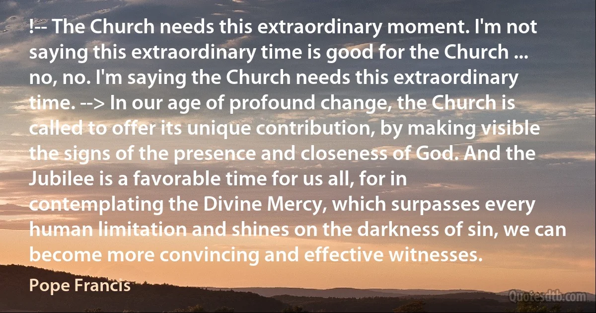 !-- The Church needs this extraordinary moment. I'm not saying this extraordinary time is good for the Church ... no, no. I'm saying the Church needs this extraordinary time. --> In our age of profound change, the Church is called to offer its unique contribution, by making visible the signs of the presence and closeness of God. And the Jubilee is a favorable time for us all, for in contemplating the Divine Mercy, which surpasses every human limitation and shines on the darkness of sin, we can become more convincing and effective witnesses. (Pope Francis)