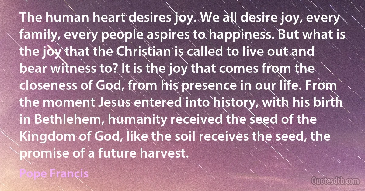 The human heart desires joy. We all desire joy, every family, every people aspires to happiness. But what is the joy that the Christian is called to live out and bear witness to? It is the joy that comes from the closeness of God, from his presence in our life. From the moment Jesus entered into history, with his birth in Bethlehem, humanity received the seed of the Kingdom of God, like the soil receives the seed, the promise of a future harvest. (Pope Francis)