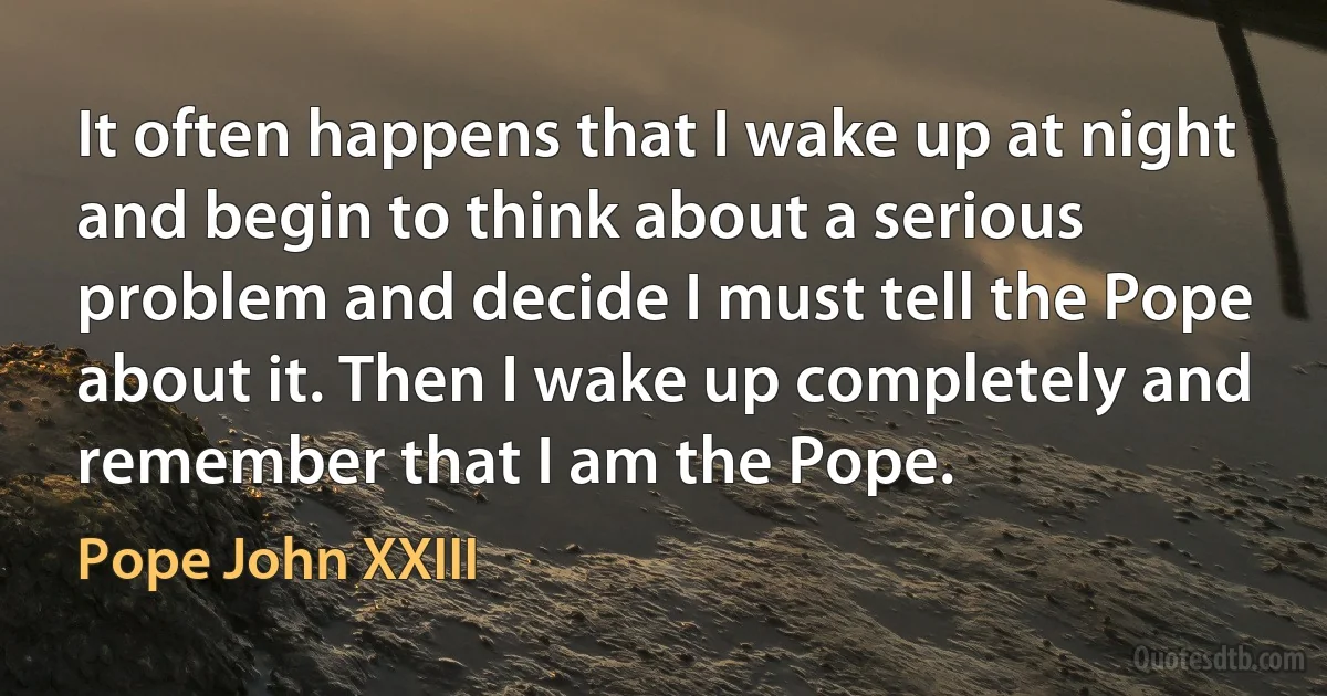 It often happens that I wake up at night and begin to think about a serious problem and decide I must tell the Pope about it. Then I wake up completely and remember that I am the Pope. (Pope John XXIII)