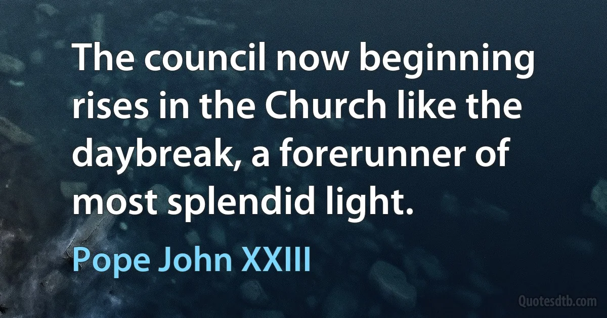 The council now beginning rises in the Church like the daybreak, a forerunner of most splendid light. (Pope John XXIII)