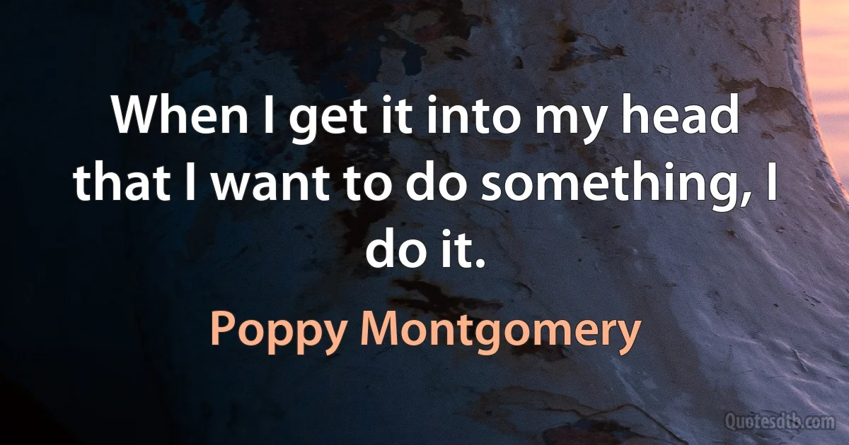 When I get it into my head that I want to do something, I do it. (Poppy Montgomery)