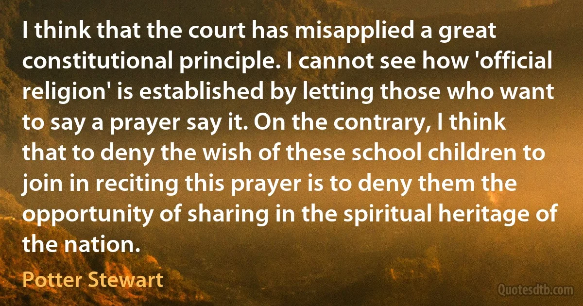 I think that the court has misapplied a great constitutional principle. I cannot see how 'official religion' is established by letting those who want to say a prayer say it. On the contrary, I think that to deny the wish of these school children to join in reciting this prayer is to deny them the opportunity of sharing in the spiritual heritage of the nation. (Potter Stewart)