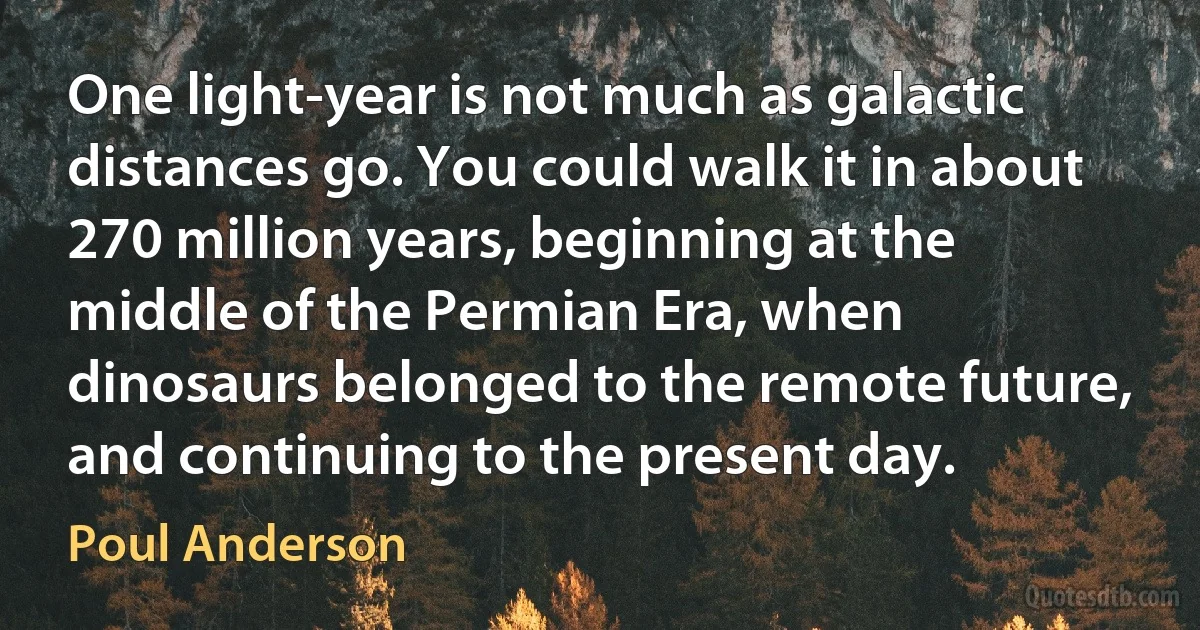 One light-year is not much as galactic distances go. You could walk it in about 270 million years, beginning at the middle of the Permian Era, when dinosaurs belonged to the remote future, and continuing to the present day. (Poul Anderson)