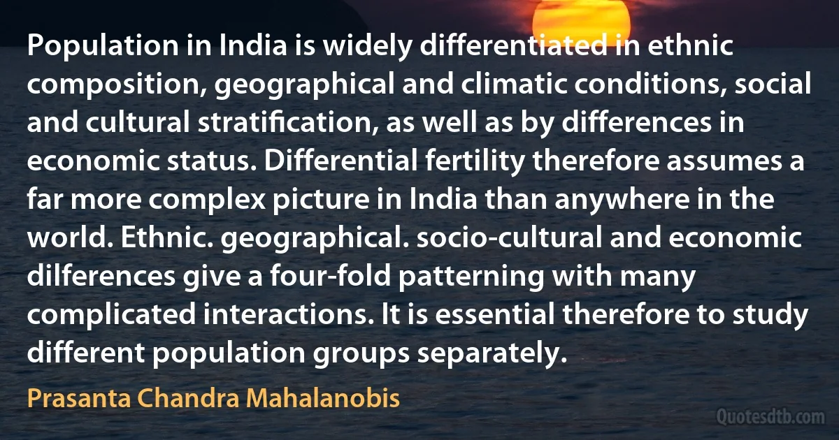 Population in India is widely differentiated in ethnic composition, geographical and climatic conditions, social and cultural stratiﬁcation, as well as by differences in economic status. Differential fertility therefore assumes a far more complex picture in India than anywhere in the world. Ethnic. geographical. socio-cultural and economic dilferences give a four-fold patterning with many complicated interactions. It is essential therefore to study different population groups separately. (Prasanta Chandra Mahalanobis)