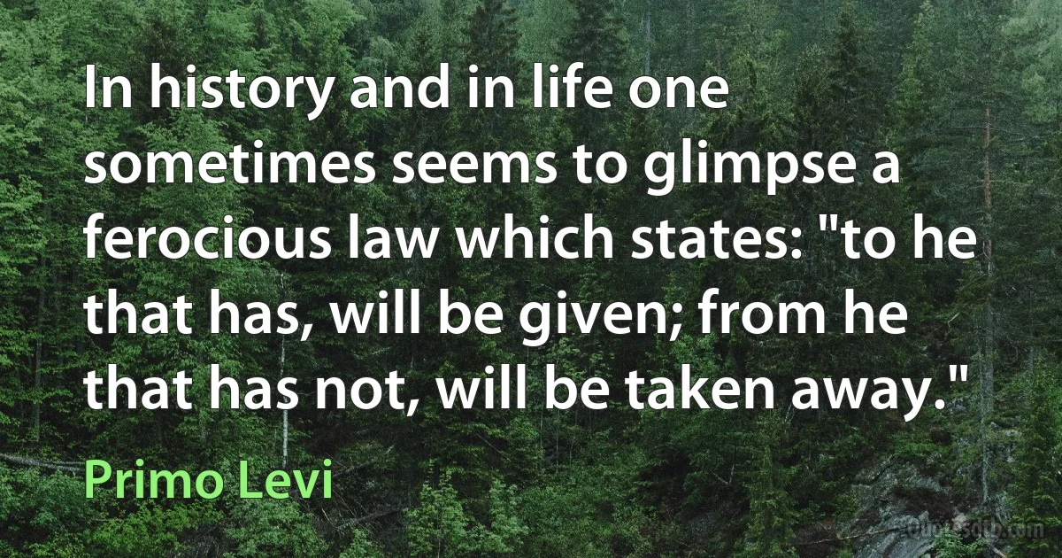 In history and in life one sometimes seems to glimpse a ferocious law which states: "to he that has, will be given; from he that has not, will be taken away." (Primo Levi)