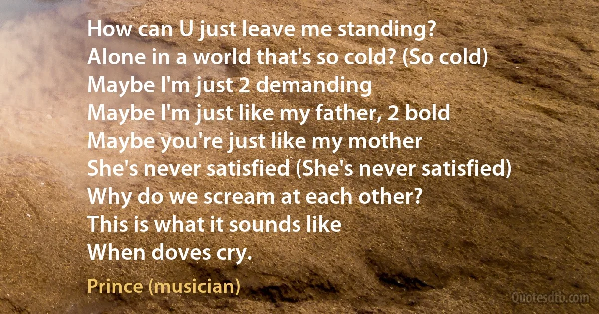 How can U just leave me standing?
Alone in a world that's so cold? (So cold)
Maybe I'm just 2 demanding
Maybe I'm just like my father, 2 bold
Maybe you're just like my mother
She's never satisfied (She's never satisfied)
Why do we scream at each other?
This is what it sounds like
When doves cry. (Prince (musician))