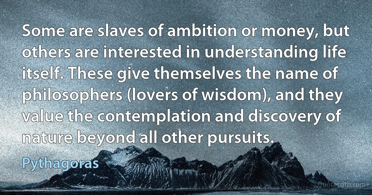 Some are slaves of ambition or money, but others are interested in understanding life itself. These give themselves the name of philosophers (lovers of wisdom), and they value the contemplation and discovery of nature beyond all other pursuits. (Pythagoras)