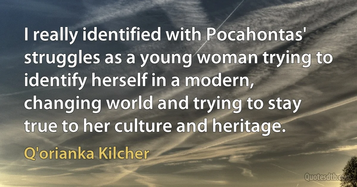 I really identified with Pocahontas' struggles as a young woman trying to identify herself in a modern, changing world and trying to stay true to her culture and heritage. (Q'orianka Kilcher)