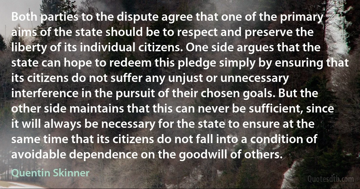 Both parties to the dispute agree that one of the primary aims of the state should be to respect and preserve the liberty of its individual citizens. One side argues that the state can hope to redeem this pledge simply by ensuring that its citizens do not suffer any unjust or unnecessary interference in the pursuit of their chosen goals. But the other side maintains that this can never be sufficient, since it will always be necessary for the state to ensure at the same time that its citizens do not fall into a condition of avoidable dependence on the goodwill of others. (Quentin Skinner)