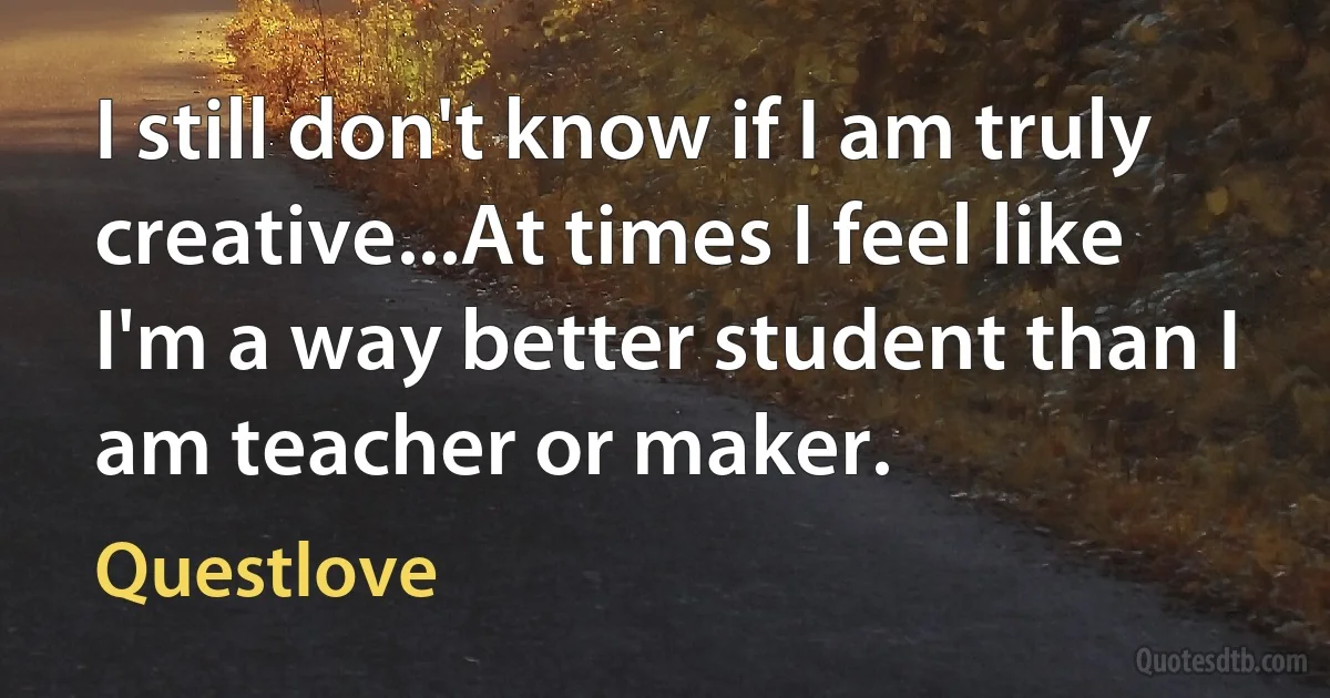 I still don't know if I am truly creative...At times I feel like I'm a way better student than I am teacher or maker. (Questlove)