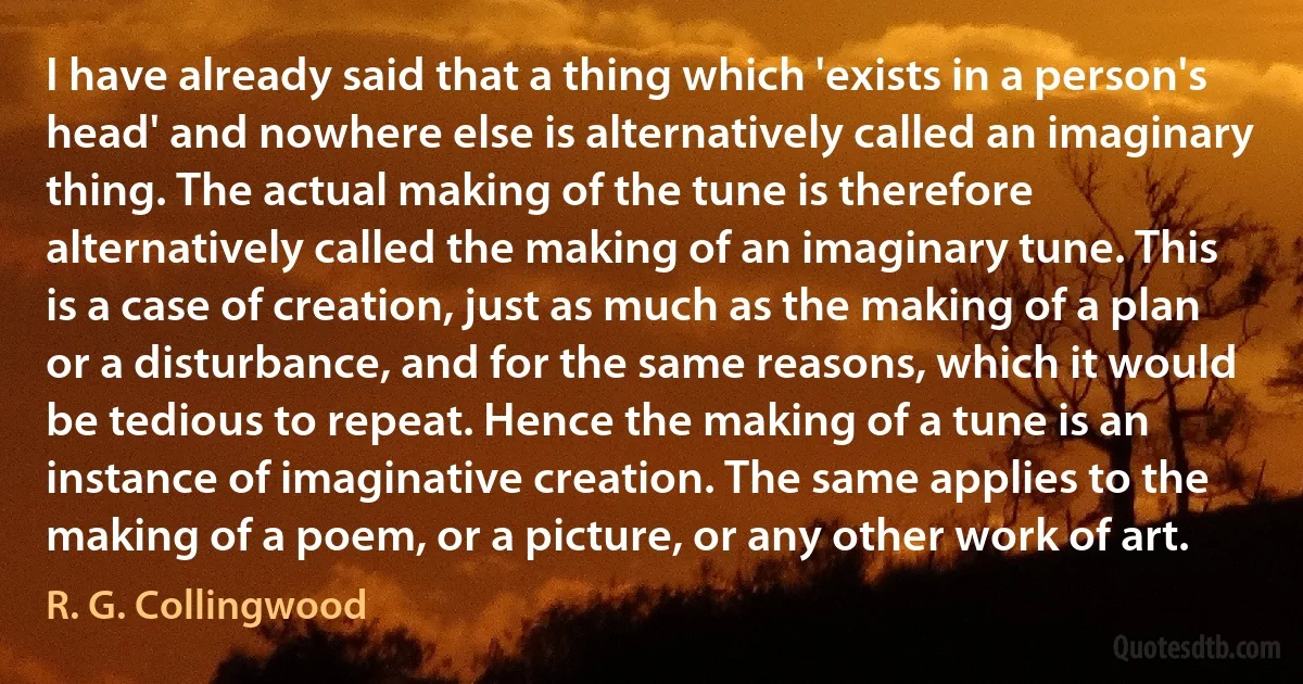 I have already said that a thing which 'exists in a person's head' and nowhere else is alternatively called an imaginary thing. The actual making of the tune is therefore alternatively called the making of an imaginary tune. This is a case of creation, just as much as the making of a plan or a disturbance, and for the same reasons, which it would be tedious to repeat. Hence the making of a tune is an instance of imaginative creation. The same applies to the making of a poem, or a picture, or any other work of art. (R. G. Collingwood)