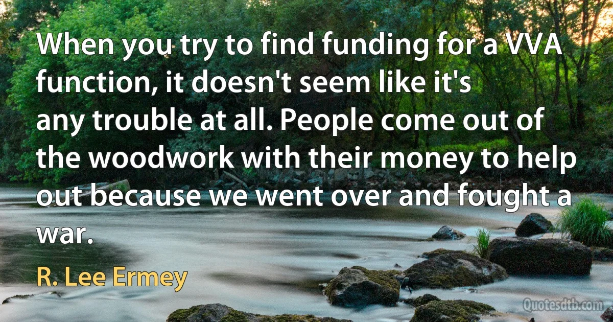 When you try to find funding for a VVA function, it doesn't seem like it's any trouble at all. People come out of the woodwork with their money to help out because we went over and fought a war. (R. Lee Ermey)