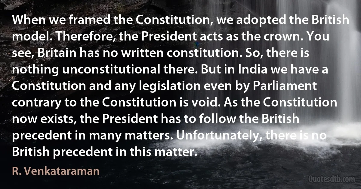 When we framed the Constitution, we adopted the British model. Therefore, the President acts as the crown. You see, Britain has no written constitution. So, there is nothing unconstitutional there. But in India we have a Constitution and any legislation even by Parliament contrary to the Constitution is void. As the Constitution now exists, the President has to follow the British precedent in many matters. Unfortunately, there is no British precedent in this matter. (R. Venkataraman)