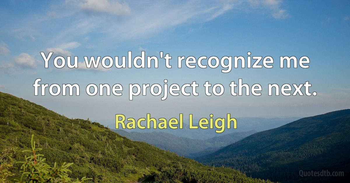 You wouldn't recognize me from one project to the next. (Rachael Leigh)