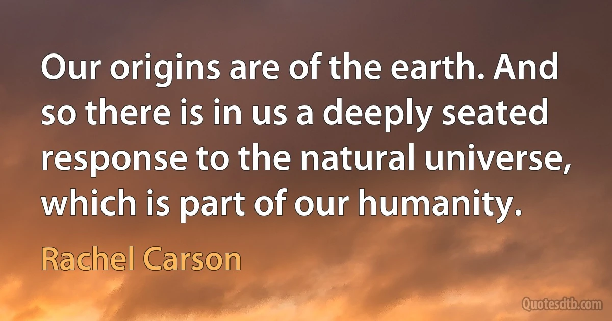 Our origins are of the earth. And so there is in us a deeply seated response to the natural universe, which is part of our humanity. (Rachel Carson)