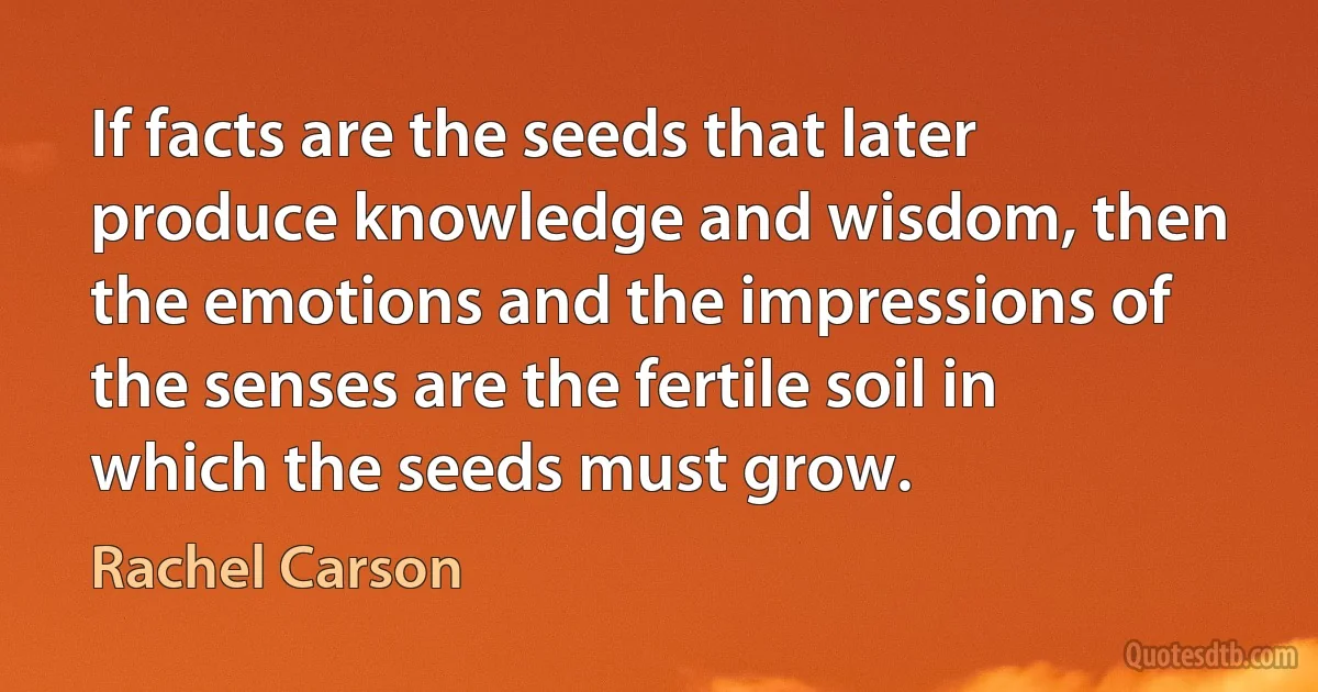 If facts are the seeds that later produce knowledge and wisdom, then the emotions and the impressions of the senses are the fertile soil in which the seeds must grow. (Rachel Carson)