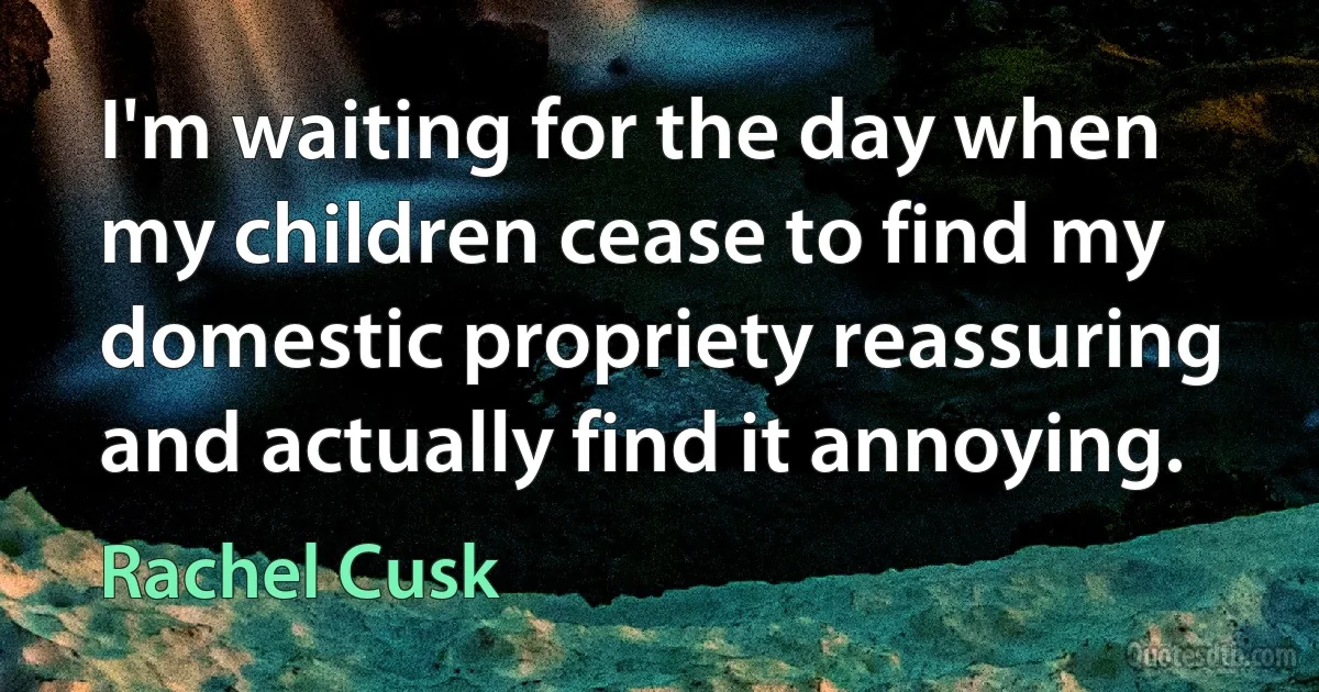 I'm waiting for the day when my children cease to find my domestic propriety reassuring and actually find it annoying. (Rachel Cusk)