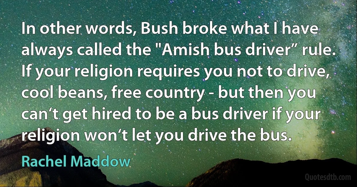 In other words, Bush broke what I have always called the "Amish bus driver” rule. If your religion requires you not to drive, cool beans, free country - but then you can‘t get hired to be a bus driver if your religion won‘t let you drive the bus. (Rachel Maddow)