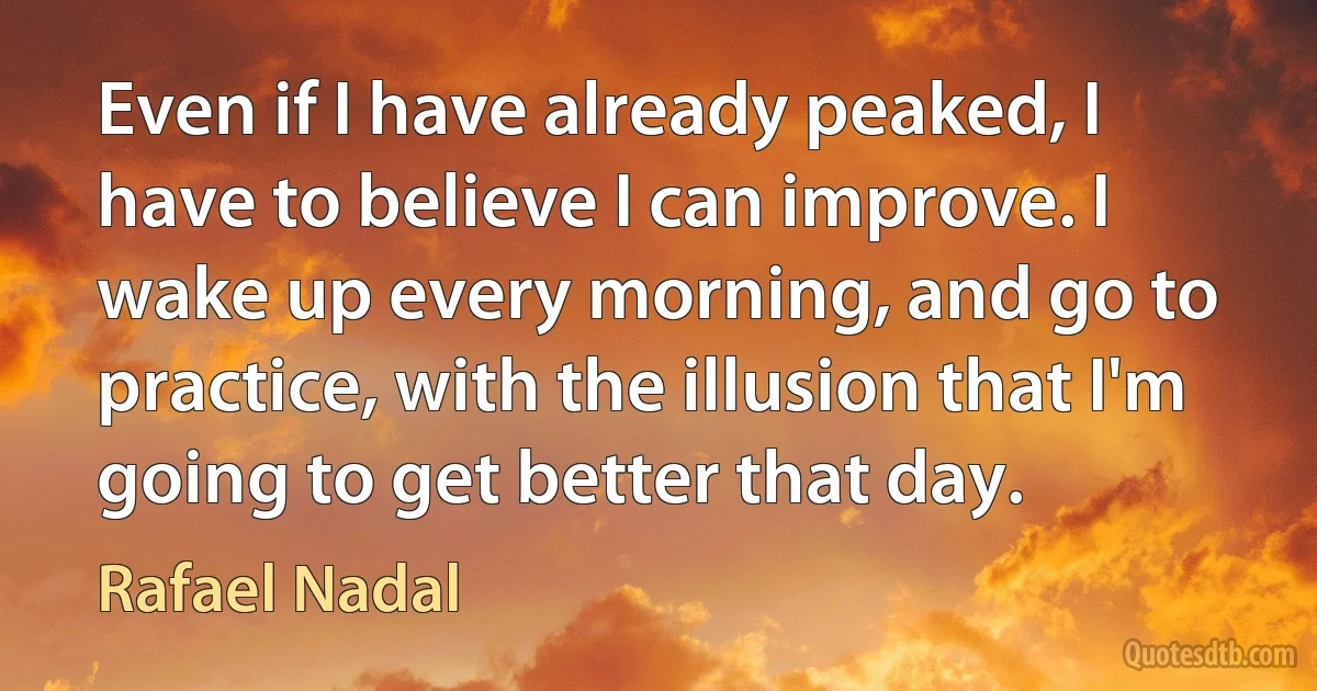 Even if I have already peaked, I have to believe I can improve. I wake up every morning, and go to practice, with the illusion that I'm going to get better that day. (Rafael Nadal)