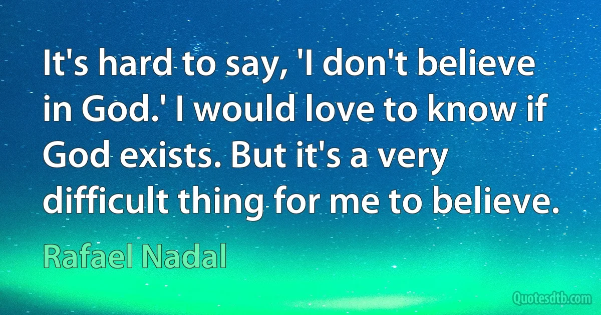 It's hard to say, 'I don't believe in God.' I would love to know if God exists. But it's a very difficult thing for me to believe. (Rafael Nadal)