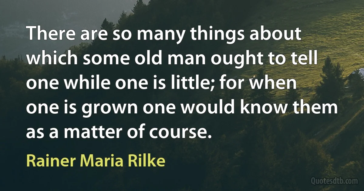 There are so many things about which some old man ought to tell one while one is little; for when one is grown one would know them as a matter of course. (Rainer Maria Rilke)