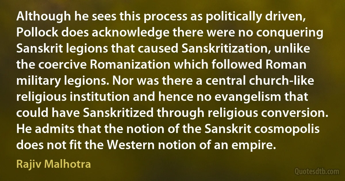 Although he sees this process as politically driven, Pollock does acknowledge there were no conquering Sanskrit legions that caused Sanskritization, unlike the coercive Romanization which followed Roman military legions. Nor was there a central church-like religious institution and hence no evangelism that could have Sanskritized through religious conversion. He admits that the notion of the Sanskrit cosmopolis does not fit the Western notion of an empire. (Rajiv Malhotra)