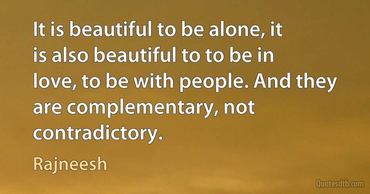 It is beautiful to be alone, it is also beautiful to to be in love, to be with people. And they are complementary, not contradictory. (Rajneesh)