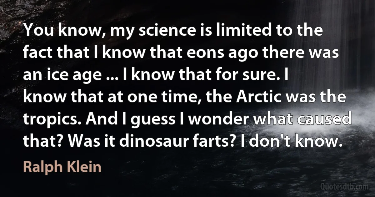 You know, my science is limited to the fact that I know that eons ago there was an ice age ... I know that for sure. I know that at one time, the Arctic was the tropics. And I guess I wonder what caused that? Was it dinosaur farts? I don't know. (Ralph Klein)