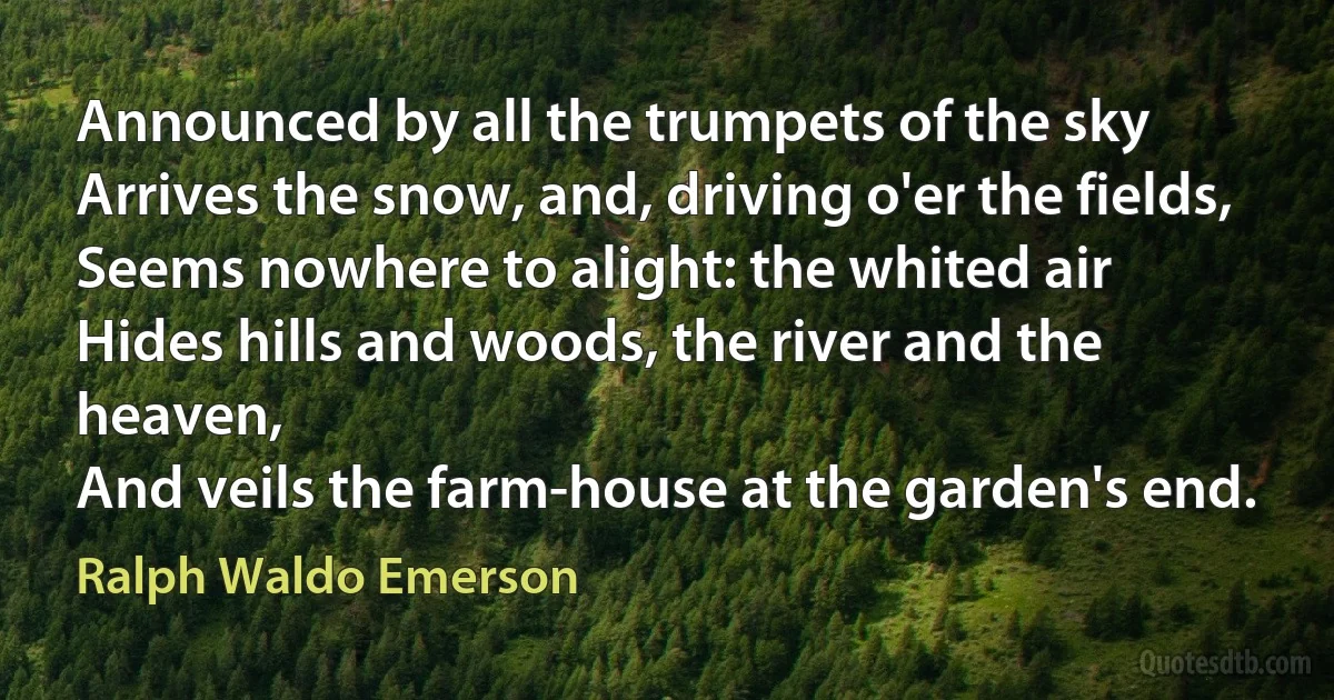 Announced by all the trumpets of the sky
Arrives the snow, and, driving o'er the fields,
Seems nowhere to alight: the whited air
Hides hills and woods, the river and the heaven,
And veils the farm-house at the garden's end. (Ralph Waldo Emerson)