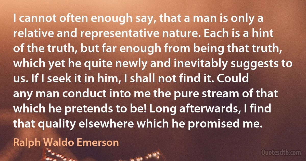 I cannot often enough say, that a man is only a relative and representative nature. Each is a hint of the truth, but far enough from being that truth, which yet he quite newly and inevitably suggests to us. If I seek it in him, I shall not find it. Could any man conduct into me the pure stream of that which he pretends to be! Long afterwards, I find that quality elsewhere which he promised me. (Ralph Waldo Emerson)