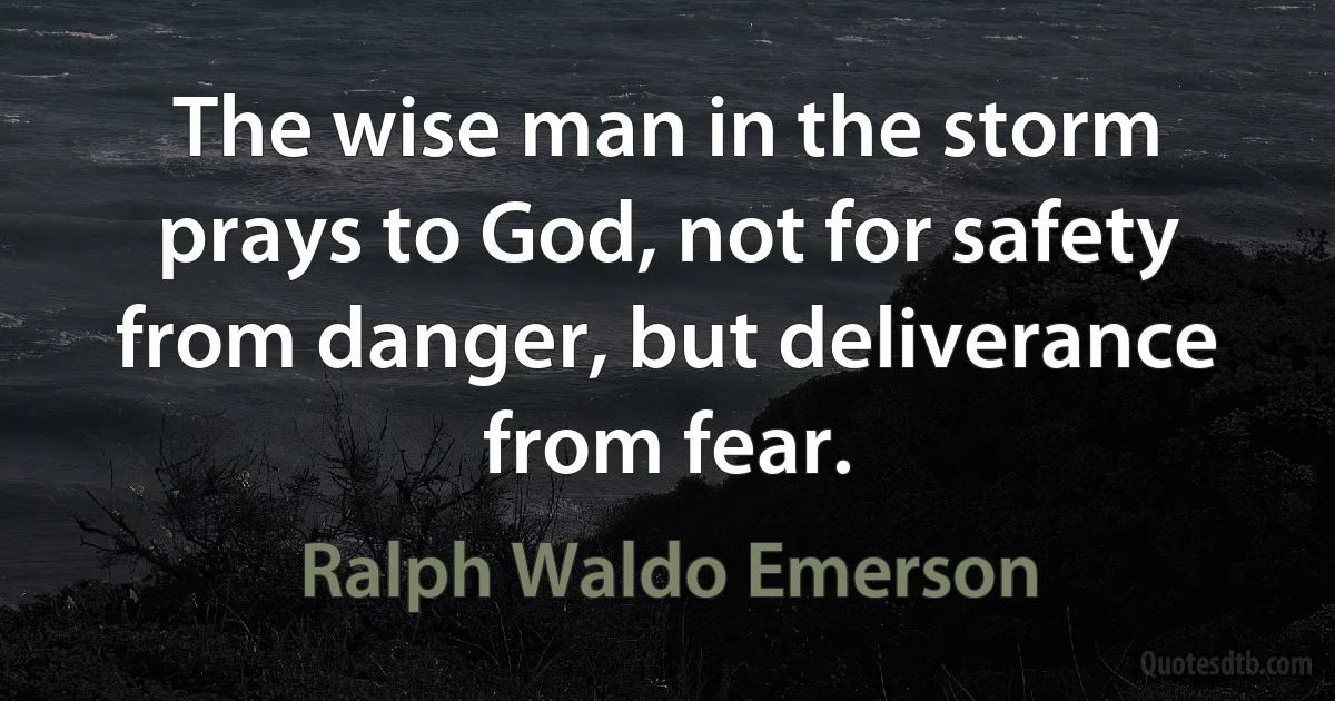 The wise man in the storm prays to God, not for safety from danger, but deliverance from fear. (Ralph Waldo Emerson)