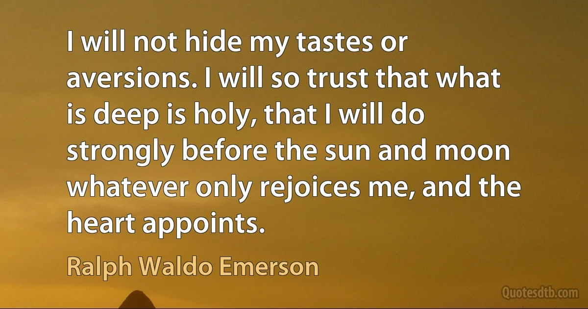 I will not hide my tastes or aversions. I will so trust that what is deep is holy, that I will do strongly before the sun and moon whatever only rejoices me, and the heart appoints. (Ralph Waldo Emerson)