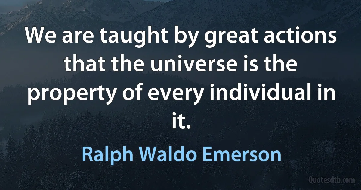 We are taught by great actions that the universe is the property of every individual in it. (Ralph Waldo Emerson)