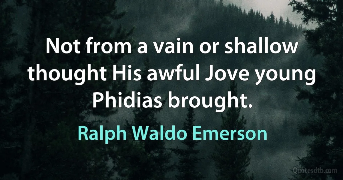 Not from a vain or shallow thought His awful Jove young Phidias brought. (Ralph Waldo Emerson)