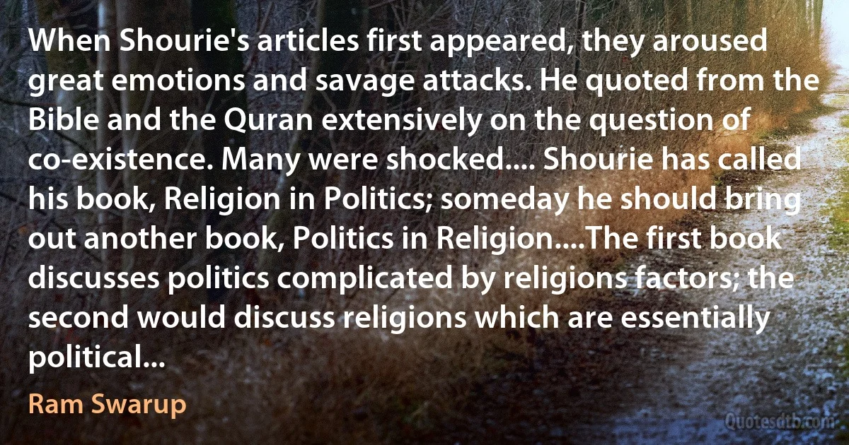 When Shourie's articles first appeared, they aroused great emotions and savage attacks. He quoted from the Bible and the Quran extensively on the question of co-existence. Many were shocked.... Shourie has called his book, Religion in Politics; someday he should bring out another book, Politics in Religion....The first book discusses politics complicated by religions factors; the second would discuss religions which are essentially political... (Ram Swarup)