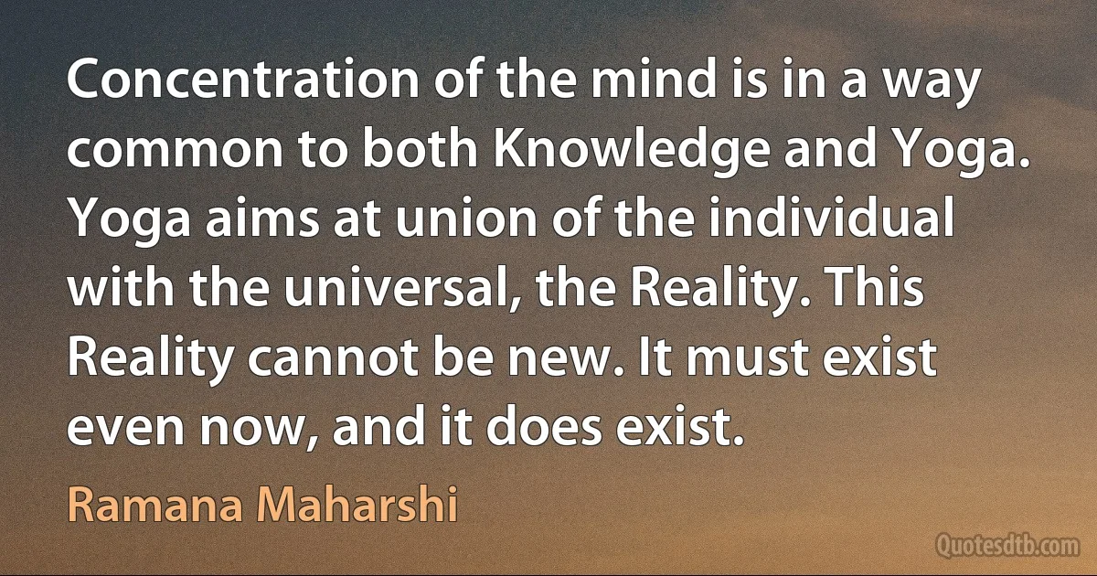 Concentration of the mind is in a way common to both Knowledge and Yoga. Yoga aims at union of the individual with the universal, the Reality. This Reality cannot be new. It must exist even now, and it does exist. (Ramana Maharshi)