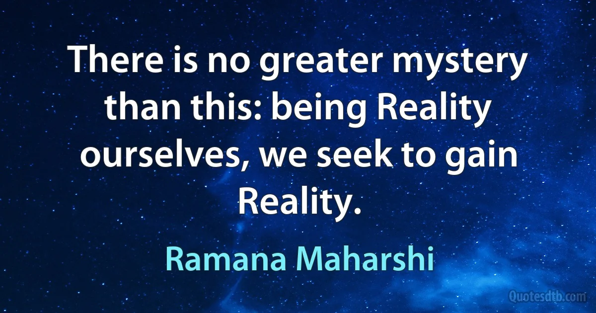 There is no greater mystery than this: being Reality ourselves, we seek to gain Reality. (Ramana Maharshi)