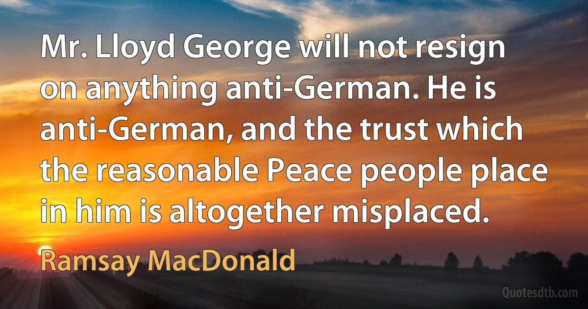 Mr. Lloyd George will not resign on anything anti-German. He is anti-German, and the trust which the reasonable Peace people place in him is altogether misplaced. (Ramsay MacDonald)