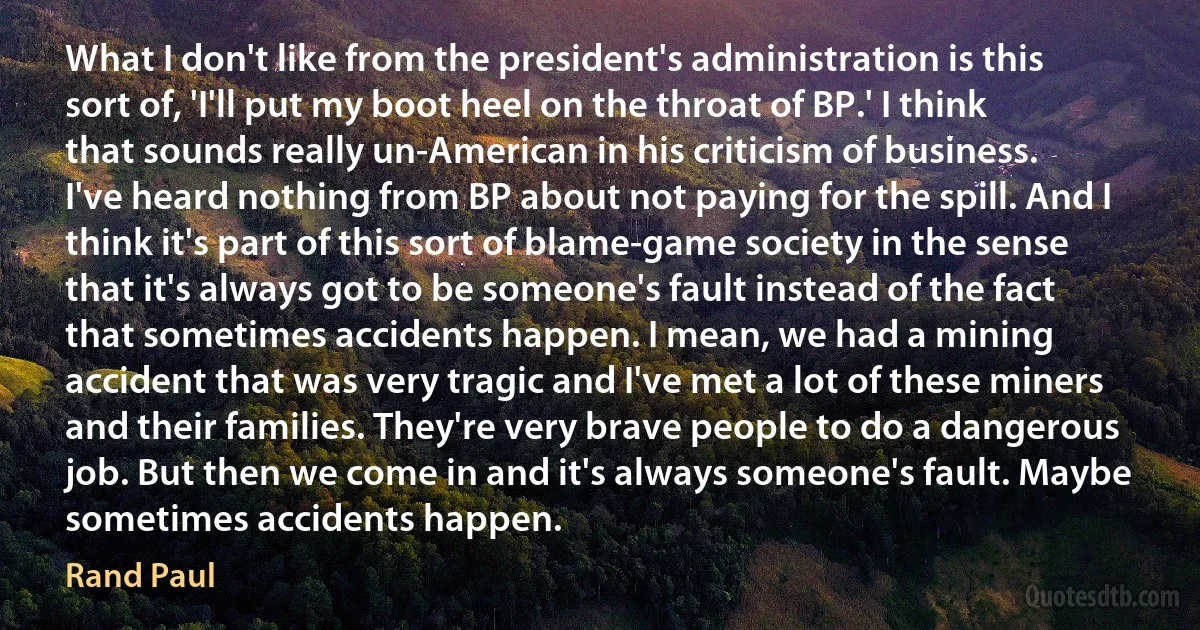 What I don't like from the president's administration is this sort of, 'I'll put my boot heel on the throat of BP.' I think that sounds really un-American in his criticism of business. I've heard nothing from BP about not paying for the spill. And I think it's part of this sort of blame-game society in the sense that it's always got to be someone's fault instead of the fact that sometimes accidents happen. I mean, we had a mining accident that was very tragic and I've met a lot of these miners and their families. They're very brave people to do a dangerous job. But then we come in and it's always someone's fault. Maybe sometimes accidents happen. (Rand Paul)