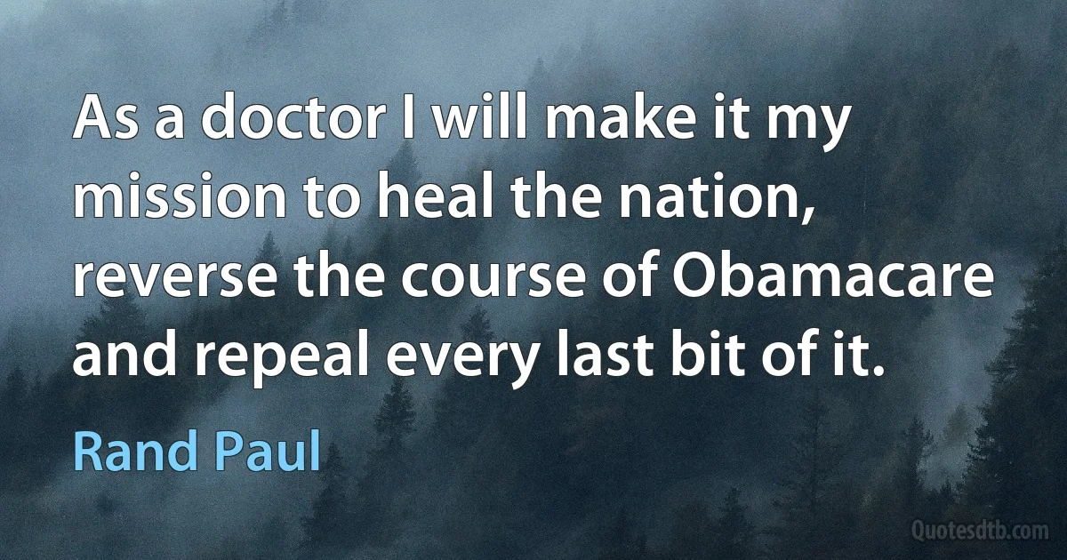 As a doctor I will make it my mission to heal the nation, reverse the course of Obamacare and repeal every last bit of it. (Rand Paul)