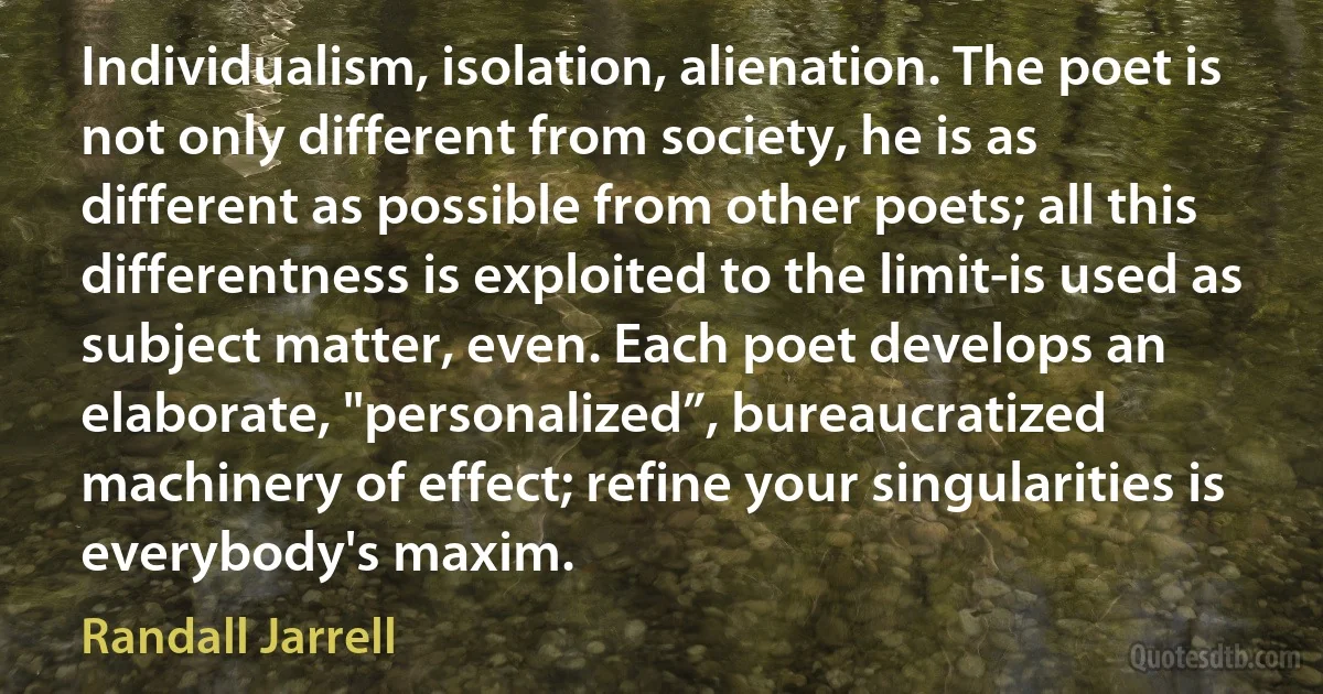 Individualism, isolation, alienation. The poet is not only different from society, he is as different as possible from other poets; all this differentness is exploited to the limit-is used as subject matter, even. Each poet develops an elaborate, "personalized”, bureaucratized machinery of effect; refine your singularities is everybody's maxim. (Randall Jarrell)