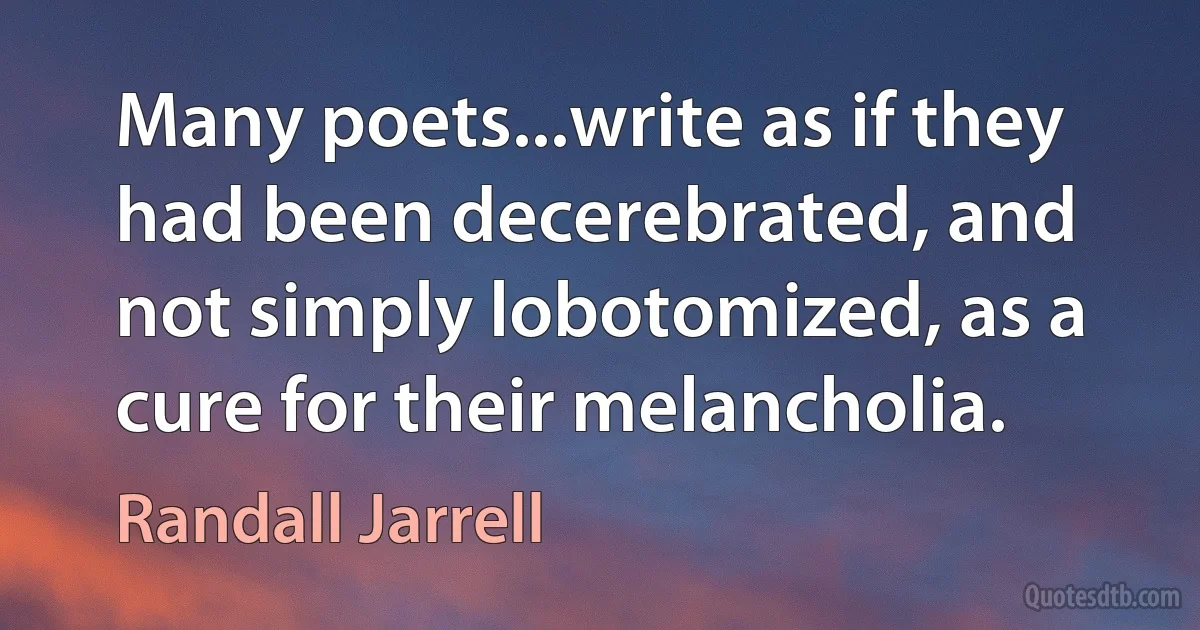 Many poets...write as if they had been decerebrated, and not simply lobotomized, as a cure for their melancholia. (Randall Jarrell)