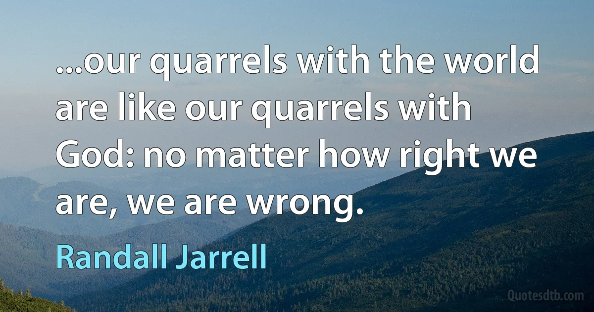 ...our quarrels with the world are like our quarrels with God: no matter how right we are, we are wrong. (Randall Jarrell)