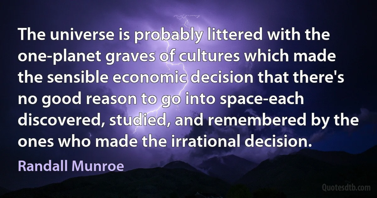 The universe is probably littered with the one-planet graves of cultures which made the sensible economic decision that there's no good reason to go into space-each discovered, studied, and remembered by the ones who made the irrational decision. (Randall Munroe)