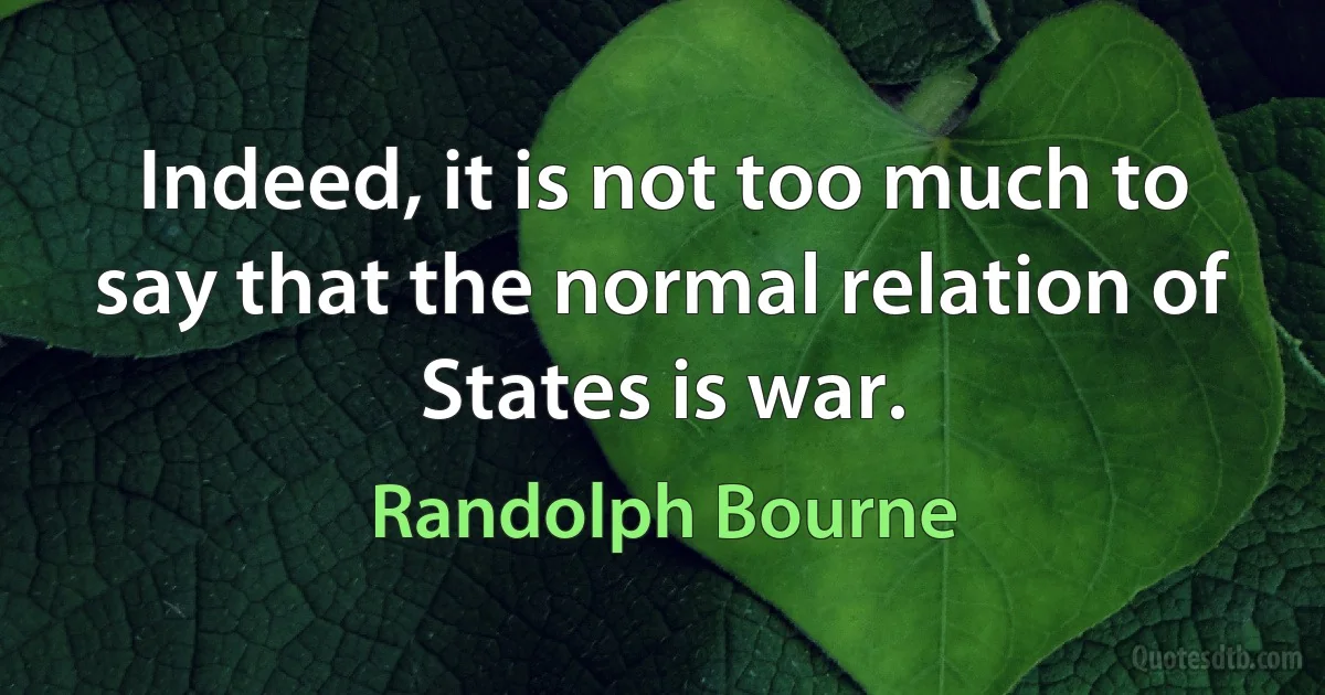 Indeed, it is not too much to say that the normal relation of States is war. (Randolph Bourne)