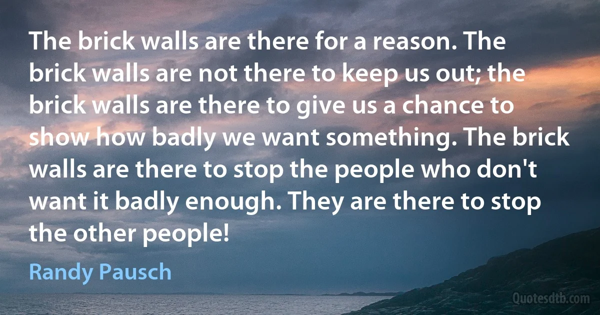 The brick walls are there for a reason. The brick walls are not there to keep us out; the brick walls are there to give us a chance to show how badly we want something. The brick walls are there to stop the people who don't want it badly enough. They are there to stop the other people! (Randy Pausch)